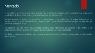 Mercado
El mercado es un proceso que opera cuando hay personas que actúan como compradores y otras como
vendedores de bienes y servicios, generando la acción del intercambio.
Tradicionalmente el mercado era entendido como un lugar donde se efectúan los procesos de cambio de
bienes y servicios, entre demandantes y oferentes, pero con la aparición de la tecnología, los mercados ya
necesitan un espacio físico.
No obstante, por esa razón, hay mercado mientras haya intenciones de comprar y de vender; y los
participantes estén de acuerdo en efectuar los intercambios, a un precio acordado.
Sin duda, el intercambio se lleva a cabo porque ambos participantes obtienen un beneficio, es decir ambas
partes ganan.
 