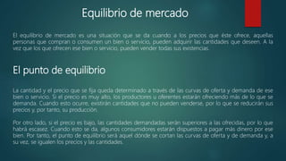 Equilibrio de mercado
El equilibrio de mercado es una situación que se da cuando a los precios que éste ofrece, aquellas
personas que compran o consumen un bien o servicio, pueden adquirir las cantidades que deseen. A la
vez que los que ofrecen ese bien o servicio, pueden vender todas sus existencias.
El punto de equilibrio
La cantidad y el precio que se fija queda determinado a través de las curvas de oferta y demanda de ese
bien o servicio. Si el precio es muy alto, los productores u oferentes estarán ofreciendo más de lo que se
demanda. Cuando esto ocurre, existirán cantidades que no pueden venderse, por lo que se reducirán sus
precios y, por tanto, su producción.
Por otro lado, si el precio es bajo, las cantidades demandadas serán superiores a las ofrecidas, por lo que
habrá escasez. Cuando esto se da, algunos consumidores estarán dispuestos a pagar más dinero por ese
bien. Por tanto, el punto de equilibrio será aquel dónde se cortan las curvas de oferta y de demanda y, a
su vez, se igualen los precios y las cantidades.
 