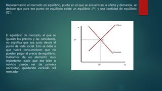 Representando el mercado en equilibrio, punto en el que se encuentran la oferta y demanda, se
deduce que para ese punto de equilibrio existe un equilibrio (P*) y una cantidad de equilibrio
(Q*).
El equilibrio de mercado, al que se
igualan los precios y las cantidades,
no significa que sea justo desde el
punto de vista social. Esto se debe a
que habrá consumidores que no
puedan pagar el precio de equilibrio.
Hablamos de un elemento muy
importante, dado que ese bien o
servicio puede ser de primera
necesidad, quedando excluido del
mercado.
 