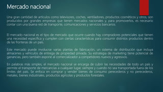 Mercado nacional
Una gran cantidad de artículos como televisores, coches, ventiladores, productos cosméticos y otros, son
producidos por grandes empresas que tienen mercados nacionales y, para promoverlos, es necesario
contar con una buena red de transporte, comunicaciones y servicios bancarios.
El mercado nacional es el tipo de mercado que ocurre cuando hay compradores potenciales que tienen
una necesidad específica y cumplen con ciertas características para consumir distintos productos dentro
de las fronteras de un país.
Este mercado puede involucrar varias plantas de fabricación, un sistema de distribución que incluya
almacenes y vehículos de entrega de propiedad privada. Su estrategia de marketing tiene potencial de
ganancias, pero también expone al comercializador a competidores nuevos y agresivos.
En palabras más simples, el mercado nacional se encarga de cubrir las necesidades de todo un país y
permite el transporte de mercancías a cualquier lugar, siempre y cuando no sea transportada fuera de los
límites del país. Se enfoca en comprar y vender bienes de consumo perecederos y no perecederos,
metales, bienes industriales, productos agrícolas y productos forestales.
 