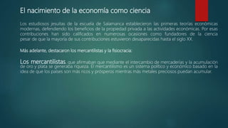 El nacimiento de la economía como ciencia
Los estudiosos jesuitas de la escuela de Salamanca establecieron las primeras teorías económicas
modernas, defendiendo los beneficios de la propiedad privada a las actividades económicas. Por esas
contribuciones han sido calificados en numerosas ocasiones como fundadores de la ciencia
pesar de que la mayoría de sus contribuciones estuvieron desaparecidas hasta el siglo XX.
Más adelante, destacaron los mercantilistas y la fisiocracia:
Los mercantilistas, que afirmaban que mediante el intercambio de mercaderías y la acumulación
de oro y plata se generaba riqueza. El mercantilismo es un sistema político y económico basado en la
idea de que los países son más ricos y prósperos mientras más metales preciosos puedan acumular.
 