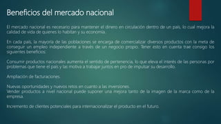Beneficios del mercado nacional
El mercado nacional es necesario para mantener el dinero en circulación dentro de un país, lo cual mejora la
calidad de vida de quienes lo habitan y su economía.
En cada país, la mayoría de las poblaciones se encarga de comercializar diversos productos con la meta de
conseguir un empleo independiente a través de un negocio propio. Tener esto en cuenta trae consigo los
siguientes beneficios:
Consumir productos nacionales aumenta el sentido de pertenencia, lo que eleva el interés de las personas por
problemas que tiene el país y las motiva a trabajar juntos en pro de impulsar su desarrollo.
Ampliación de facturaciones.
Nuevas oportunidades y nuevos retos en cuanto a las inversiones.
Vender productos a nivel nacional puede suponer una mejora tanto de la imagen de la marca como de la
empresa.
Incremento de clientes potenciales para internacionalizar el producto en el futuro.
 