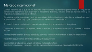 Mercado internacional
Cuando hablamos de lo que son los mercados internacionales, nos referimos primeramente al conjunto de
transacciones económicas que involucran el intercambio de bienes, servicios entre los distintos países y sus
respectivos mercados internos o externos.
Su principal objetivo consiste en cubrir las necesidades de los países involucrados, buscar su beneficio mutuo
al intercambiar productos y lograr que se expandan hacia mercados extranjeros.
El comercio internacional es muy común a través del mundo y se caracteriza por lo siguiente:
Consiste en el intercambio de aquellos bienes o servicios que un determinado país no produce o requiere
adquirir.
Permite obtener distintas divisas y monedas y, con ellas, continuar invirtiendo en el mercado internacional.
Posibilita la adquisición de productos variados y de cualquier tipo.
Incrementa la producción de un país y le otorga múltiples beneficios.
Cuenta con regulaciones y acuerdos entre los países involucrados para que haya igual entendimiento.
 