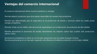 Permite adquirir productos que otros países desarrollan de manera más productiva.
Permite que determinado país se especialice en la producción de bienes o servicios sobre los cuales posea
ventaja competitiva.
Permite contar con el crédito internacional de especializarse en la fabricación de productos de alta calidad.
Permite aprovechar la economía de escalas absorbiendo los mejores costos fijos (cuanto más producción,
menor costo).
Aumenta la competencia y oferta en el mercado, generando que los países busquen innovar.
Permite posicionarse en un mercado, logrando una diferencia al elaborar productos con la mejor calidad.
Ventajas del comercio internacional
El comercio internacional ofrece muchos beneficios y ventajas:
 