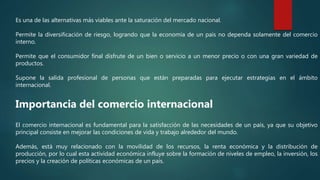 Es una de las alternativas más viables ante la saturación del mercado nacional.
Permite la diversificación de riesgo, logrando que la economía de un país no dependa solamente del comercio
interno.
Permite que el consumidor final disfrute de un bien o servicio a un menor precio o con una gran variedad de
productos.
Supone la salida profesional de personas que están preparadas para ejecutar estrategias en el ámbito
internacional.
Importancia del comercio internacional
El comercio internacional es fundamental para la satisfacción de las necesidades de un país, ya que su objetivo
principal consiste en mejorar las condiciones de vida y trabajo alrededor del mundo.
Además, está muy relacionado con la movilidad de los recursos, la renta económica y la distribución de
producción, por lo cual esta actividad económica influye sobre la formación de niveles de empleo, la inversión, los
precios y la creación de políticas económicas de un país.
 
