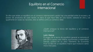 Equilibrio en el Comercio
Internacional
Se dice que existe un equilibrio en el comercio internacional cuando hay una paridad entre la escasez y el
exceso de productos de cada nación, es decir, lo que hace falta en una nación, sobrará en otra y así
igualmente en todas las naciones, esto se define como un comercio ideal.
¿Quién propuso la teoría del equilibrio y el comercio
internacional?
León Walras
El origen de la teoría de equilibrio general se remonta al
año 1874 cuando León Walras, economista y matemático
francés, publica en su obra “Elemento de Economía
Pura” la idea de un equilibrio macro que involucra varios
micro mercados.
 