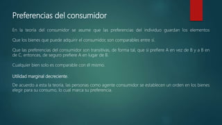Preferencias del consumidor
En la teoría del consumidor se asume que las preferencias del individuo guardan los elementos
Que los bienes que puede adquirir el consumidor, son comparables entre sí.
Que las preferencias del consumidor son transitivas, de forma tal, que si prefiere A en vez de B y a B en
de C, entonces, de seguro prefiere A en lugar de B.
Cualquier bien solo es comparable con él mismo.
Utilidad marginal decreciente.
De acuerdo a esta la teoría, las personas como agente consumidor se establecen un orden en los bienes
elegir para su consumo, lo cual marca su preferencia.
 