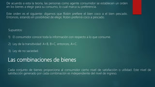 Las combinaciones de bienes
Cada conjunto de bienes proporciona al consumidor cierto nivel de satisfacción o utilidad. Este nivel de
satisfacción generado por cada combinación es independiente del nivel de ingreso.
De acuerdo a esta la teoría, las personas como agente consumidor se establecen un orden
en los bienes a elegir para su consumo, lo cual marca su preferencia.
Este orden es el siguiente: digamos que Robin prefiere el bien coco a el bien pescado.
Entonces, estando en posibilidad de elegir, Robin preferirá coco a pescado.
Supuestos:
1) El consumidor conoce toda la información con respecto a lo que consume.
2) Ley de la transitividad: A>B, B>C, entonces, A>C.
3) Ley de no saciedad.
 