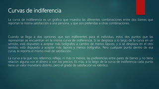 Curvas de indiferencia
La curva de indiferencia es un gráfico que muestra las diferentes combinaciones entre dos bienes que
reportan la misma satisfacción a una persona, y que son preferidas a otras combinaciones.
Cuando se llega a dos opciones que son indiferentes para el individuo, estos dos puntos que las
representan se encuentran en la misma curva de indiferencia. Si se desplaza a lo largo de la curva en un
sentido, está dispuesto a aceptar más bolígrafos a cambio de menos lápices; y si se desplaza en el otro
sentido, está dispuesto a aceptar más lápices y menos bolígrafos. Pero cualquier punto dentro de esa
curva, le reporta el mismo nivel de satisfacción.
La curva a la que nos referimos refleja, ni más ni menos, las preferencias entre pares de bienes y no tiene
relación alguna con el dinero o con los precios. Es más, a lo largo de la curva de indiferencia cada punto
tiene un valor monetario distinto, pero el grado de satisfacción es idéntico.
 
