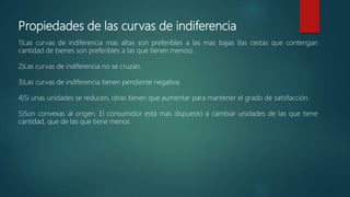 Propiedades de las curvas de indiferencia
1)Las curvas de indiferencia mas altas son preferibles a las mas bajas (las cestas que contengan
cantidad de bienes son preferibles a las que tienen menos).
2)Las curvas de indiferencia no se cruzan.
3)Las curvas de indiferencia tienen pendiente negativa.
4)Si unas unidades se reducen, otras tienen que aumentar para mantener el grado de satisfacción.
5)Son convexas al origen. El consumidor está mas dispuesto a cambiar unidades de las que tiene
cantidad, que de las que tiene menos.
 