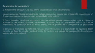 Características del mercantilismo
El mercantilismo, en resumen, se basa en tres características o ideas fundamentales:
La acumulación de riqueza (principalmente metales preciosos) es esencial para el desarrollo económico de un
A mayor acumulación de riqueza, mayor prosperidad y poder político.
El Estado tiene el rol de utilizar e imponer todos los mecanismos que sean necesarios para lograr el objetivo de
acumulación de riqueza (controles, restricciones, subsidios, etc.) Su intervención tendrá un carácter
incentivando la producción local al mismo tiempo que la protege de la competencia de productores
El comercio a nivel global es inalterable. Para que el comercio ayude a la acumulación de riqueza se deben
controlar los flujos de entrada y salida de modo de mantener una balanza de pagos positiva (exportaciones
superan a las importaciones)
 