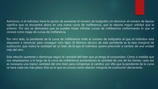 Asimismo, si el individuo tiene la opción de aumentar el número de bolígrafos sin disminuir el número de lápices
significa que se encuentra ahora en una nueva curva de indiferencia, que le reporta mayor utilidad que la
anterior. Por eso se demuestra que se pueden trazar infinitas curvas de indiferencia conformando lo que se
conoce como mapa de curvas de indiferencia.
Por otro lado, la pendiente de la curva de indiferencia mide el número de bolígrafos al que el individuo está
dispuesto a renunciar para conseguir otro lápiz. El término técnico de esta pendiente es la tasa marginal de
sustitución, que indica la cantidad de un bien de la que el individuo quiere prescindir a cambio de una unidad
más del otro.
Esta relación aumenta o disminuye según la cantidad del bien que ya tenga el consumidor. Como a medida que
nos desplazamos a lo largo de la curva de indiferencia aumentamos la cantidad de uno de los bienes, cada vez
es necesaria una menor cantidad del otro bien para compensar el cambio; por ello que la pendiente de la curva
se hace cada vez más plana. Esto es lo que se conoce como relación marginal de sustitución decreciente.
 