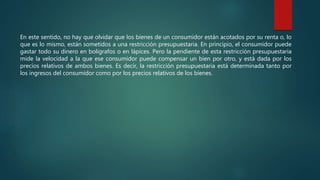 En este sentido, no hay que olvidar que los bienes de un consumidor están acotados por su renta o, lo
que es lo mismo, están sometidos a una restricción presupuestaria. En principio, el consumidor puede
gastar todo su dinero en bolígrafos o en lápices. Pero la pendiente de esta restricción presupuestaria
mide la velocidad a la que ese consumidor puede compensar un bien por otro, y está dada por los
precios relativos de ambos bienes. Es decir, la restricción presupuestaria está determinada tanto por
los ingresos del consumidor como por los precios relativos de los bienes.
 