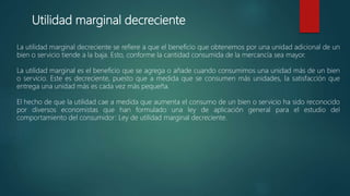 Utilidad marginal decreciente
La utilidad marginal decreciente se refiere a que el beneficio que obtenemos por una unidad adicional de un
bien o servicio tiende a la baja. Esto, conforme la cantidad consumida de la mercancía sea mayor.
La utilidad marginal es el beneficio que se agrega o añade cuando consumimos una unidad más de un bien
o servicio. Este es decreciente, puesto que a medida que se consumen más unidades, la satisfacción que
entrega una unidad más es cada vez más pequeña.
El hecho de que la utilidad cae a medida que aumenta el consumo de un bien o servicio ha sido reconocido
por diversos economistas que han formulado una ley de aplicación general para el estudio del
comportamiento del consumidor: Ley de utilidad marginal decreciente.
 