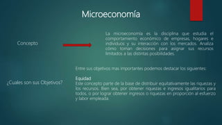 Microeconomía
La microeconomía es la disciplina que estudia el
comportamiento económico de empresas, hogares e
individuos y su interacción con los mercados. Analiza
cómo toman decisiones para asignar sus recursos
limitados a las distintas posibilidades.
Concepto
Entre sus objetivos mas importantes podemos destacar los siguientes:
Equidad
Este concepto parte de la base de distribuir equitativamente las riquezas y
los recursos. Bien sea, por obtener riquezas e ingresos igualitarios para
todos, o por lograr obtener ingresos o riquezas en proporción al esfuerzo
y labor empleada.
¿Cuales son sus Objetivos?
 