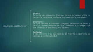 Eficiencia
Se precisa bajo un principio de escasez de recursos, es decir, utilizar los
recursos de manera que satisfaga el mayor numero de necesidades.
Crecimiento
Se logra mediante el incremento progresivo del numero de bienes y
servicios. Entonces podemos decir que cuando una economía produce
mas bienes que el año anterior esta creciendo.
Estabilidad
Si una economía logra sus objetivos de eficiencia y crecimiento, se
decir que presenta estabilidad.
¿Cuales son sus Objetivos?
 