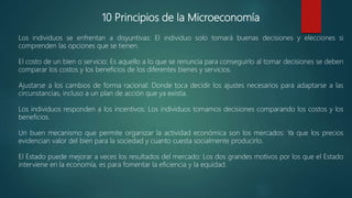 10 Principios de la Microeconomía
Los individuos se enfrentan a disyuntivas: El individuo solo tomará buenas decisiones y elecciones si
comprenden las opciones que se tienen.
El costo de un bien o servicio: Es aquello a lo que se renuncia para conseguirlo al tomar decisiones se deben
comparar los costos y los beneficios de los diferentes bienes y servicios.
Ajustarse a los cambios de forma racional: Donde toca decidir los ajustes necesarios para adaptarse a las
circunstancias, incluso a un plan de acción que ya existía.
Los individuos responden a los incentivos: Los individuos tomamos decisiones comparando los costos y los
beneficios.
Un buen mecanismo que permite organizar la actividad económica son los mercados: Ya que los precios
evidencian valor del bien para la sociedad y cuanto cuesta socialmente producirlo.
El Estado puede mejorar a veces los resultados del mercado: Los dos grandes motivos por los que el Estado
interviene en la economía, es para fomentar la eficiencia y la equidad.
 