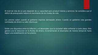 El nivel de vida de un país depende de su capacidad para producir bienes y servicios: Se considera que el
déficit de presupuesto reduce el crecimiento de los niveles de vida.
Los precios suben cuando el gobierno imprime demasiado dinero: Cuando un gobierno crea grandes
cantidades de dinero su valor disminuye.
Existe una disyuntiva entre la inflación y el desempleo que la sociedad debe enfrentar a corto plazo: Esto
genera una la reducción en la fluidez de dinero, incrementando el desempleo de manera temporal, hasta
lograr una estabilización en los precios.
 