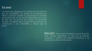 Escasez
Un hecho que sobresale en el estudio de la economía es
que las necesidades y los deseos de las personas por
bienes y servicios exceden la capacidad de la sociedad
para producirlos con los recursos disponibles, por lo que
se dice que los recursos son escasos. En economía,
“escasez” no significa que no haya, sino que hay poco en
comparación a las necesidades y deseos que las
tienen.
Elección: Acto en que se adopta un curso de acción
entre diversas alternativas. El acto de la elección
constituye la médula del problema económico y es
consecuencia directa de la escasez.
 