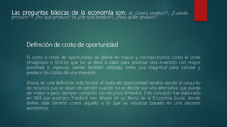 Las preguntas básicas de la economía son: a) ¿Cómo producir?, ¿Cuándo
producir? Y ¿Por qué producir? b) ¿Por qué producir?, ¿Para quién producir?
Definición de costo de oportunidad
El costo o coste de oportunidad se define en macro y microeconomía como el coste
(imaginario o ficticio) que no se llevó a cabo para priorizar otra inversión con mayor
prioridad o urgencia, siendo también utilizada como una magnitud para calcular y
predecir los costos de una inversión.
Ahora, en una definición más formal, el costo de oportunidad vendría siendo el conjunto
de recursos que se dejan de percibir cuando no se decide por una alternativa que pueda
ser mejor o peor, siempre contando con recursos limitados. Este concepto fue elaborado
en 1914 por austriaco Friedrich von Wieser en su Teoría de la Economía Social, donde
define este término como aquello a lo que se renuncia basado en una decisión
económica.
 