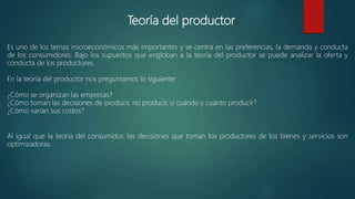 Teoría del productor
Es uno de los temas microeconómicos más importantes y se centra en las preferencias, la demanda y conducta
de los consumidores. Bajo los supuestos que engloban a la teoría del productor se puede analizar la oferta y
conducta de los productores.
En la teoría del productor nos preguntamos lo siguiente:
¿Cómo se organizan las empresas?
¿Cómo toman las decisiones de producir, no producir, o cuándo y cuánto producir?
¿Cómo varían sus costos?
Al igual que la teoría del consumidor, las decisiones que toman los productores de los bienes y servicios son
optimizadoras.
 