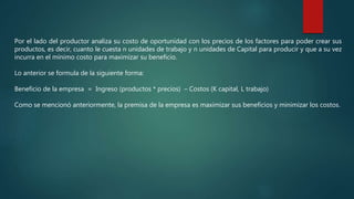 Por el lado del productor analiza su costo de oportunidad con los precios de los factores para poder crear sus
productos, es decir, cuanto le cuesta n unidades de trabajo y n unidades de Capital para producir y que a su vez
incurra en el mínimo costo para maximizar su beneficio.
Lo anterior se formula de la siguiente forma:
Beneficio de la empresa = Ingreso (productos * precios) – Costos (K capital, L trabajo)
Como se mencionó anteriormente, la premisa de la empresa es maximizar sus beneficios y minimizar los costos.
 