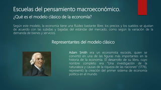 Escuelas del pensamiento macroeconómico.
¿Qué es el modelo clásico de la economía?
Según este modelo, la economía tiene una fluidez bastante libre; los precios y los sueldos se ajustan
de acuerdo con las subidas y bajadas del estándar del mercado, como según la variación de la
demanda de bienes y servicios.
Representantes del modelo clásico
Adam Smith era un economista escocés, quien se
convirtió en una de las figuras más importantes en la
historia de la economía. El desarrollo de su libro, cuyo
nombre completo era “Una investigación de la
naturaleza y causas de la riqueza de las naciones” (1776),
representó la creación del primer sistema de economía
política en el mundo.
 