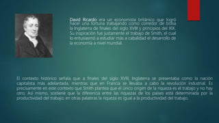 David Ricardo era un economista británico que logró
hacer una fortuna trabajando como corredor de bolsa
la Inglaterra de finales del siglo XVIII y principios del XIX.
Su inspiración fue justamente el trabajo de Smith, el cual
lo entusiasmó a estudiar más a cabalidad el desarrollo de
la economía a nivel mundial.
El contexto histórico señala que a finales del siglo XVlll, Inglaterra se presentaba como la nación
capitalista más adelantada, mientras que en Francia se llevaba a cabo la revolución industrial. Es
precisamente en este contexto que Smith plantea que el único origen de la riqueza es el trabajo y no hay
otro; Así mismo, sostiene que la diferencia entre las riquezas de los países está determinada por la
productividad del trabajo; en otras palabras la riqueza es igual a la productividad del trabajo.
 