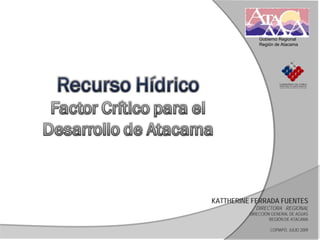 Gobierno Regional
              Región de Atacama




KATTHERINE FERRADA FUENTES
            DIRECTORA REGIONAL
          DIRECCIÓN GENERAL DE AGUAS
                   REGIÓN DE ATACAMA

                   COPIAPÓ, JULIO 2009
 