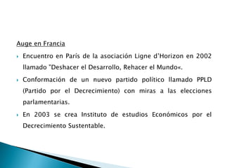 Auge en Francia
 Encuentro en París de la asociación Ligne d’Horizon en 2002
llamado "Deshacer el Desarrollo, Rehacer el Mundo«.
 Conformación de un nuevo partido político llamado PPLD
(Partido por el Decrecimiento) con miras a las elecciones
parlamentarias.
 En 2003 se crea Instituto de estudios Económicos por el
Decrecimiento Sustentable.
 