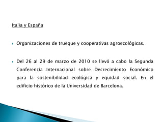 Italia y España
 Organizaciones de trueque y cooperativas agroecológicas.
 Del 26 al 29 de marzo de 2010 se llevó a cabo la Segunda
Conferencia Internacional sobre Decrecimiento Económico
para la sostenibilidad ecológica y equidad social. En el
edificio histórico de la Universidad de Barcelona.
 