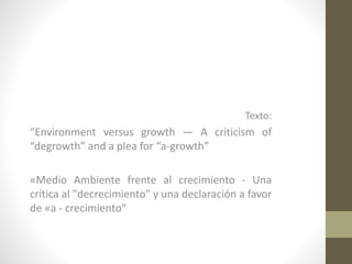 Texto:
“Environment versus growth — A criticism of
“degrowth” and a plea for “a-growth”
«Medio Ambiente frente al crecimiento - Una
crítica al "decrecimiento" y una declaración a favor
de «a - crecimiento"
 