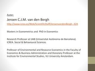 Autor:
Jeroen C.J.M. van den Bergh
http://www.icrea.es/Web/ScientificStaff/JeroenvandenBergh--424
Masters in Econometrics and PhD in Economics
Research Professor at UAB (Universitat Autònoma de Barcelona).
ICREA. Social & Behavioural Sciences
Professor of Environmental and Resource Economics in the Faculty of
Economics & Business Administration and Honorary Professor at the
Institute for Environmental Studies, VU University Amsterdam.
 