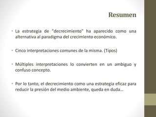 Resumen
• La estrategia de "decrecimiento" ha aparecido como una
alternativa al paradigma del crecimiento económico.
• Cinco interpretaciones comunes de la misma. (Tipos)
• Múltiples interpretaciones lo convierten en un ambiguo y
confuso concepto.
• Por lo tanto, el decrecimiento como una estrategia eficaz para
reducir la presión del medio ambiente, queda en duda…
 