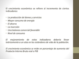 El crecimiento económico se refiere al incremento de ciertos
indicadores:
• La producción de bienes y servicios
• Mayor consumo de energía
• El ahorro
• La inversión
• Una balanza comercial favorable
• Nivel de consumo
El mejoramiento de estos indicadores debería llevar
teóricamente a un alza en los estándares de vida de la población.
El crecimiento económico se mide en porcentaje de aumento del
Producto Interno Bruto real o PIB
 
