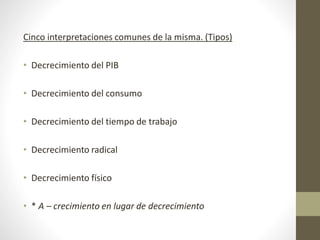 Cinco interpretaciones comunes de la misma. (Tipos)
• Decrecimiento del PIB
• Decrecimiento del consumo
• Decrecimiento del tiempo de trabajo
• Decrecimiento radical
• Decrecimiento físico
• * A – crecimiento en lugar de decrecimiento
 