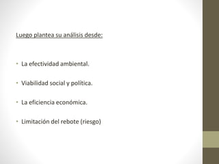 Luego plantea su análisis desde:
• La efectividad ambiental.
• Viabilidad social y política.
• La eficiencia económica.
• Limitación del rebote (riesgo)
 