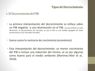 TiposdeDecrecimiento
• La primera interpretación del decrecimiento se enfoca sobre
un PIB negativo o una disminución en el PIB. (Lo que también se suele
denominar un decrecimiento del mercado, ya que el PIB es una medida agregada de todas
transacciones en los mercados formales).
• Suena como lo contrario de crecimiento (económico)
• Esta interpretación del decrecimiento: un menor crecimiento
del PIB o incluso una reducción del mismo, se ve por algunos
como bueno para el medio ambiente (Martínez-Alier et al.,
2010).
1.ElDecrecimientodelPIB
 