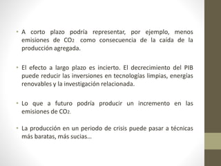 • A corto plazo podría representar, por ejemplo, menos
emisiones de CO2 como consecuencia de la caída de la
producción agregada.
• El efecto a largo plazo es incierto. El decrecimiento del PIB
puede reducir las inversiones en tecnologías limpias, energías
renovables y la investigación relacionada.
• Lo que a futuro podría producir un incremento en las
emisiones de CO2.
• La producción en un periodo de crisis puede pasar a técnicas
más baratas, más sucias…
 