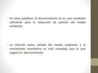 • En otras palabras, El decrecimiento no es una condición
suficiente para la reducción de presión del medio
ambiente.
• La relación entre calidad del medio ambiente y el
crecimiento económico es más complejo que lo que
sugiere el decrecimiento.
 