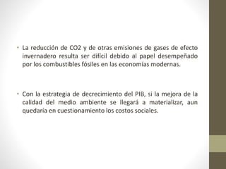 • La reducción de CO2 y de otras emisiones de gases de efecto
invernadero resulta ser difícil debido al papel desempeñado
por los combustibles fósiles en las economías modernas.
• Con la estrategia de decrecimiento del PIB, si la mejora de la
calidad del medio ambiente se llegará a materializar, aun
quedaría en cuestionamiento los costos sociales.
 