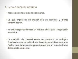 • Reducción en la cantidad de consumo.
• Lo que implicaría: un menor uso de recursos y menos
contaminación.
• No existe seguridad de ser un método eficaz para la regulación
ambiental.
• La medición del decrecimiento del consumo es ambigua.
Puede centrarse en indicadores físicos / cantidad o monetarias
/ valor, pero tampoco son garantiza que sea un buen indicador
del impacto ambiental.
1.DecrecimientoConsumo
 
