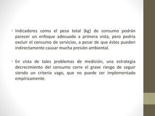 • Indicadores como el peso total (kg) de consumo podrán
parecer un enfoque adecuado a primera vista, pero podría
excluir el consumo de servicios, a pesar de que éstos pueden
indirectamente causar mucha presión ambiental.
• En vista de tales problemas de medición, una estrategia
decrecimiento del consumo corre el grave riesgo de seguir
siendo un criterio vago, que no puede ser implementado
empíricamente.
 