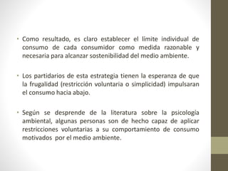 • Como resultado, es claro establecer el límite individual de
consumo de cada consumidor como medida razonable y
necesaria para alcanzar sostenibilidad del medio ambiente.
• Los partidarios de esta estrategia tienen la esperanza de que
la frugalidad (restricción voluntaria o simplicidad) impulsaran
el consumo hacia abajo.
• Según se desprende de la literatura sobre la psicología
ambiental, algunas personas son de hecho capaz de aplicar
restricciones voluntarias a su comportamiento de consumo
motivados por el medio ambiente.
 