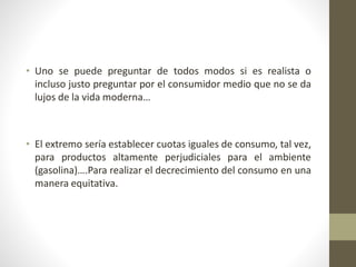 • Uno se puede preguntar de todos modos si es realista o
incluso justo preguntar por el consumidor medio que no se da
lujos de la vida moderna…
• El extremo sería establecer cuotas iguales de consumo, tal vez,
para productos altamente perjudiciales para el ambiente
(gasolina)….Para realizar el decrecimiento del consumo en una
manera equitativa.
 