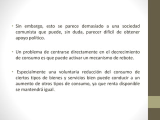 • Sin embargo, esto se parece demasiado a una sociedad
comunista que puede, sin duda, parecer difícil de obtener
apoyo político.
• Un problema de centrarse directamente en el decrecimiento
de consumo es que puede activar un mecanismo de rebote.
• Especialmente una voluntaria reducción del consumo de
ciertos tipos de bienes y servicios bien puede conducir a un
aumento de otros tipos de consumo, ya que renta disponible
se mantendrá igual.
 