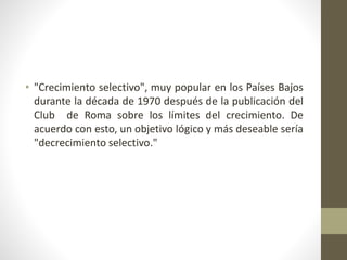 • "Crecimiento selectivo", muy popular en los Países Bajos
durante la década de 1970 después de la publicación del
Club de Roma sobre los límites del crecimiento. De
acuerdo con esto, un objetivo lógico y más deseable sería
"decrecimiento selectivo."
 