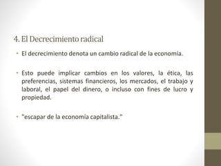 • El decrecimiento denota un cambio radical de la economía.
• Esto puede implicar cambios en los valores, la ética, las
preferencias, sistemas financieros, los mercados, el trabajo y
laboral, el papel del dinero, o incluso con fines de lucro y
propiedad.
• "escapar de la economía capitalista."
4.ElDecrecimientoradical
 