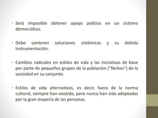 • Será imposible obtener apoyo político en un sistema
democrático.
• Debe contener soluciones sistémicas y su debida
instrumentación.
• Cambios radicales en estilos de vida y las iniciativas de base
por parte de pequeños grupos de la población ("Nichos") de la
sociedad en su conjunto.
• Estilos de vida alternativos, es decir, fuera de la norma
cultural, siempre han existido, pero nunca han sido adoptadas
por la gran mayoría de las personas.
 