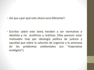• Así que ¿por qué esto ahora será diferente?.
• Escritos sobre este tema tienden a ser normativo e
idealista y no analíticos y realistas. Ellos parecen estar
motivados más por ideología política de justicia y
equidad que sobre la solución de urgencia y la amenaza
de los problemas ambientales (un "imperativo
ecológico").
 